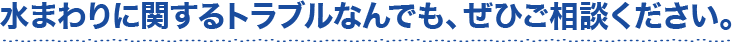 水まわりに関するトラブルなんでも、ぜひご相談ください。