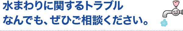 水まわりに関するトラブルなんでも、ぜひご相談ください。